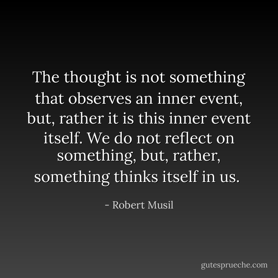 The thought is not something that observes an inner event, but, rather it is this inner event itself. We do not reflect on something, but, rather, something thinks itself in us.  - Robert Musil