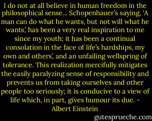 I do not at all believe in human freedom in the philosophical sense... Schopenhauer’s saying, ‘A man can do what he wants, but not will what he wants,’ has been a very real inspiration to me since my youth; it has been a continual consolation in the face of life’s hardships, my own and others’, and an unfailing wellspring of tolerance. This realization mercifully mitigates the easily paralyzing sense of responsibility and prevents us from taking ourselves and other people too seriously; it is conducive to a view of life which, in part, gives humour its due. - Albert Einstein