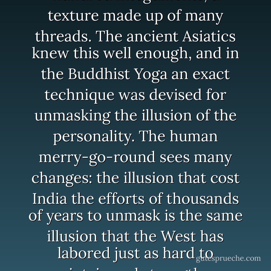 Man is an onion made up of a hundred integuments, a texture made up of many threads. The ancient Asiatics knew this well enough, and in the Buddhist Yoga an exact technique was devised for unmasking the illusion of the personality. The human merry-go-round sees many changes: the illusion that cost India the efforts of thousands of years to unmask is the same illusion that the West has labored just as hard to maintain and strengthen. - Hermann Hesse