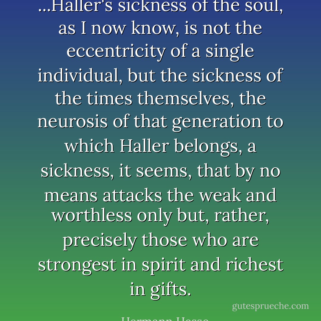 ...Haller's sickness of the soul, as I now know, is not the eccentricity of a single individual, but the sickness of the times themselves, the neurosis of that generation to which Haller belongs, a sickness, it seems, that by no means attacks the weak and worthless only but, rather, precisely those who are strongest in spirit and richest in gifts. - Hermann Hesse