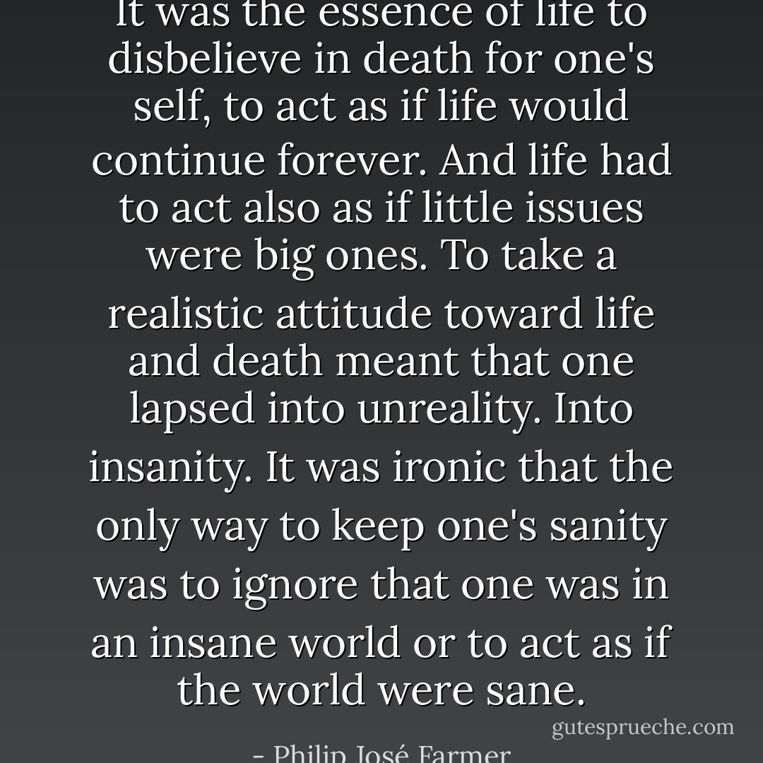 It was the essence of life to disbelieve in death for one's self, to act as if life would continue forever. And life had to act also as if little issues were big ones. To take a realistic attitude toward life and death meant that one lapsed into unreality. Into insanity. It was ironic that the only way to keep one's sanity was to ignore that one was in an insane world or to act as if the world were sane. - Philip José Farmer