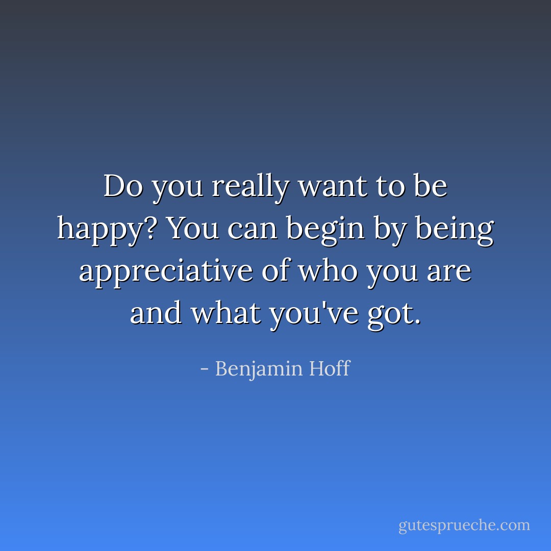 Do you really want to be happy? You can begin by being appreciative of who you are and what you've got. - Benjamin Hoff