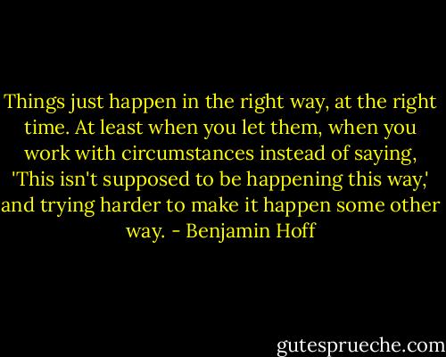Things just happen in the right way, at the right time. At least when you let them, when you work with circumstances instead of saying, 'This isn't supposed to be happening this way,' and trying harder to make it happen some other way. - Benjamin Hoff