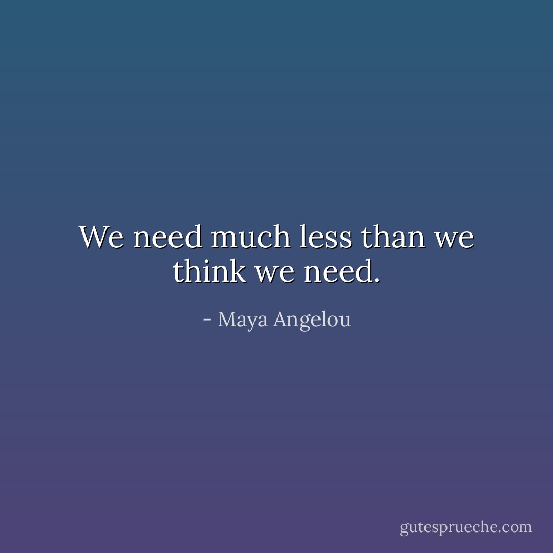 We need much less than we think we need. - Maya Angelou
