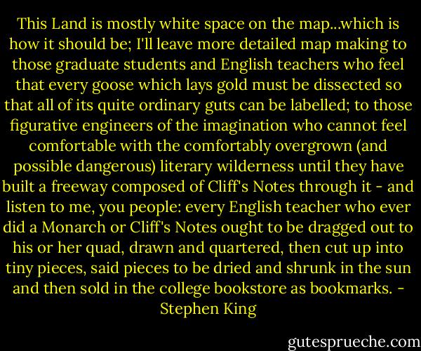 This Land is mostly white space on the map...which is how it should be; I'll leave more detailed map making to those graduate students and English teachers who feel that every goose which lays gold must be dissected so that all of its quite ordinary guts can be labelled; to those figurative engineers of the imagination who cannot feel comfortable with the comfortably overgrown (and possible dangerous) literary wilderness until they have built a freeway composed of Cliff's Notes through it - and listen to me, you people: every English teacher who ever did a Monarch or Cliff's Notes ought to be dragged out to his or her quad, drawn and quartered, then cut up into tiny pieces, said pieces to be dried and shrunk in the sun and then sold in the college bookstore as bookmarks. - Stephen King