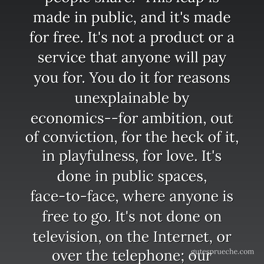 America is a leap of the imagination. From its beginning, people had only a persistent idea of what a good country should be. The idea involved freedom, equality, justice, and the pursuit of happiness; nowadays most of us probably could not describe it a lot more clearly than that. The truth is, it always has been a bit of a guess. No one has ever known for sure whether a country based on such an idea is really possible, but again and again, we have leaped toward the idea and hoped. What SuAnne Big Crow demonstrated in the Lead high school gym is that making the leap is the whole point. The idea does not truly live unless it is expressed by an act; the country does not live unless we make the leap from our tribe or focus group or gated community or demographic, and land on the shaky platform of that idea of a good country which all kinds of different people share.<br /><br />This leap is made in public, and it's made for free. It's not a product or a service that anyone will pay you for. You do it for reasons unexplainable by economics--for ambition, out of conviction, for the heck of it, in playfulness, for love. It's done in public spaces, face-to-face, where anyone is free to go. It's not done on television, on the Internet, or over the telephone; our electronic systems can only tell us if the leap made elsewhere has succeeded or failed. The places you'll see it are high school gyms, city sidewalks, the subway, bus stations, public parks, parking lots, and wherever people gather during natural disasters. In those places and others like them, the leaps that continue to invent and knit the country continue to be made. When the leap fails, it looks like the L.A. riots, or Sherman's March through Georgia. When it succeeds, it looks like the New York City Bicentennial Celebration in July 1976 or the Civil Rights March on Washington in 1963. On that scale, whether it succeeds or fails, it's always something to see. The leap requires physical presence and physical risk. But the payoff--in terms of dreams realized, of understanding, of people getting along--can be so glorious as to make the risk seem minuscule. - Ian Frazier