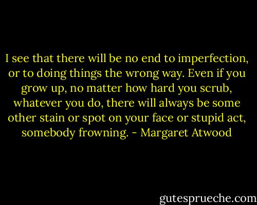 I see that there will be no end to imperfection, or to doing things the wrong way. Even if you grow up, no matter how hard you scrub, whatever you do, there will always be some other stain or spot on your face or stupid act, somebody frowning. - Margaret Atwood