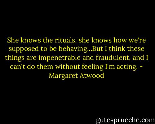 She knows the rituals, she knows how we're supposed to be behaving...But I think these things are impenetrable and fraudulent, and I can't do them without feeling I'm acting. - Margaret Atwood