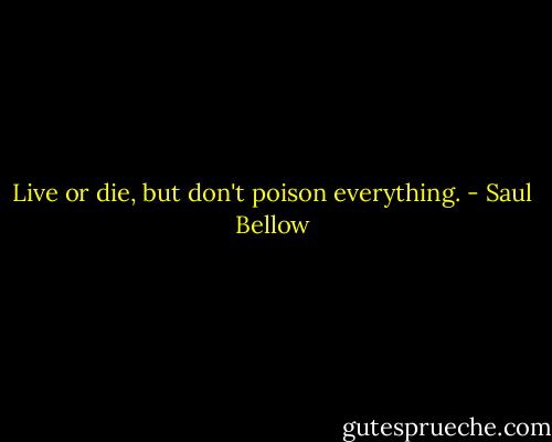 Live or die, but don't poison everything. - Saul Bellow