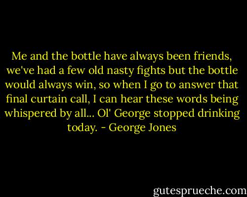Me and the bottle have always been friends, we've had a few old nasty fights but the bottle would always win, so when I go to answer that final curtain call, I can hear these words being whispered by all... Ol' George stopped drinking today. - George Jones