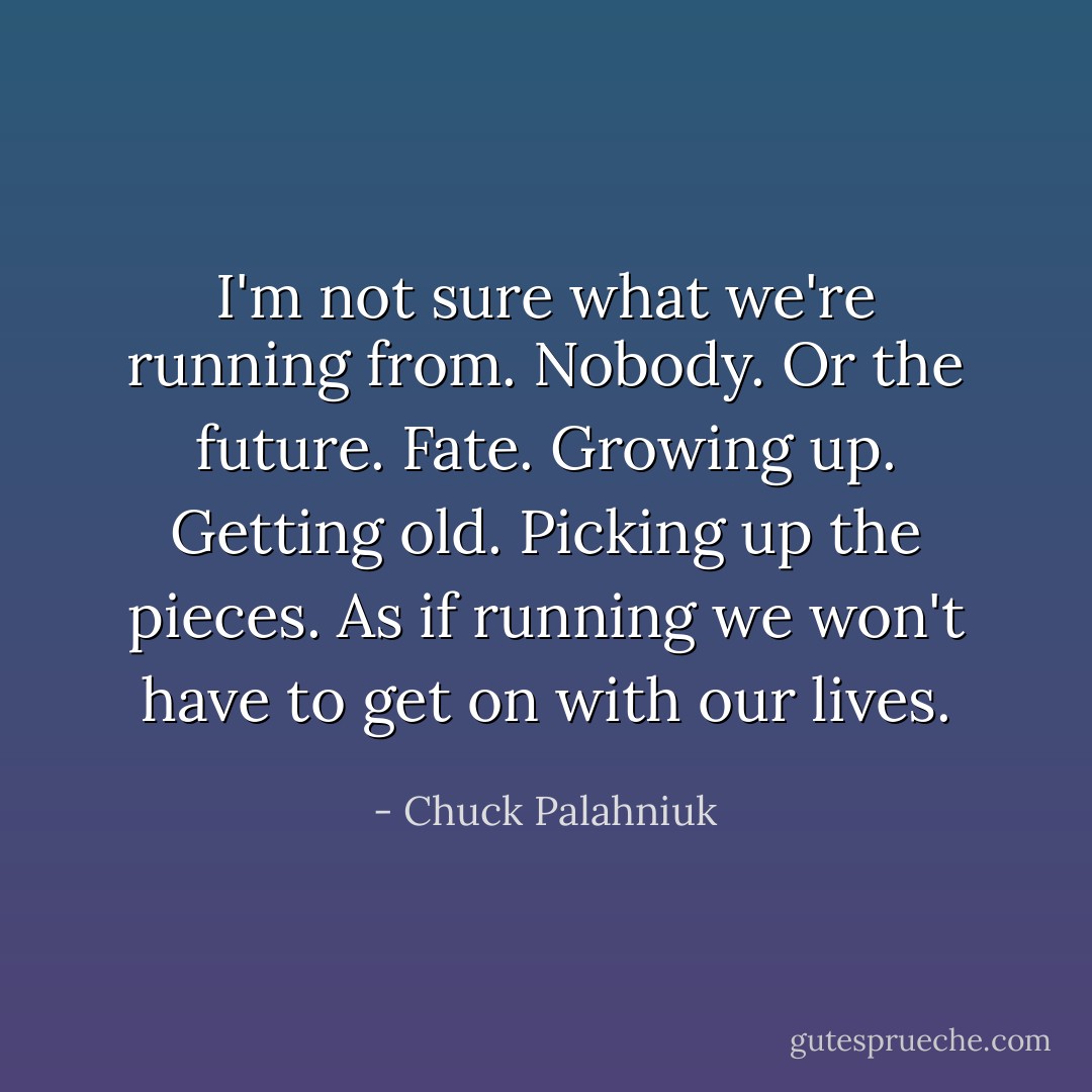 I'm not sure what we're running from. Nobody. Or the future. Fate. Growing up. Getting old. Picking up the pieces. As if running we won't have to get on with our lives. - Chuck Palahniuk