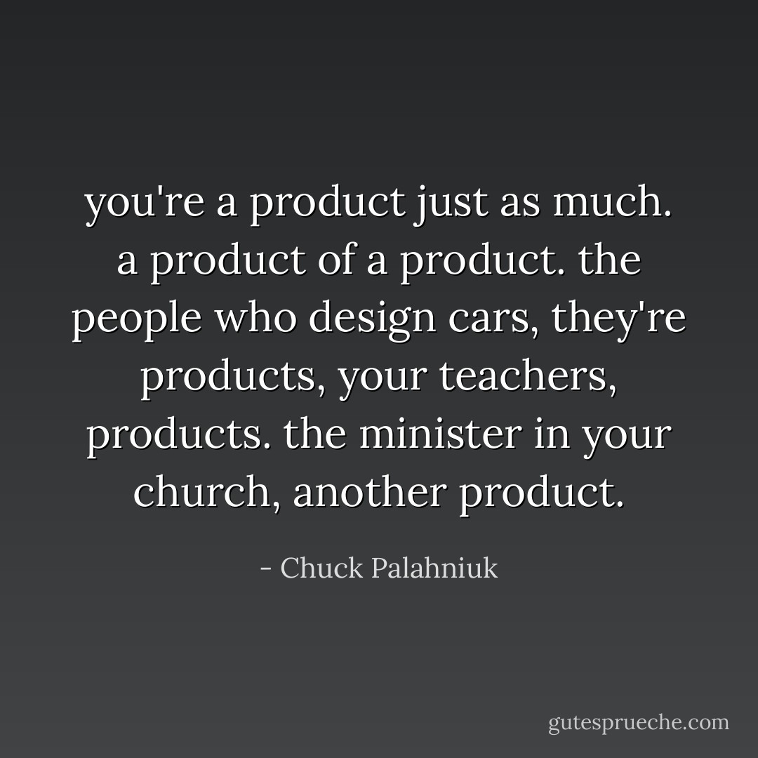 you're a product just as much. a product of a product. the people who design cars, they're products, your teachers, products. the minister in your church, another product. - Chuck Palahniuk