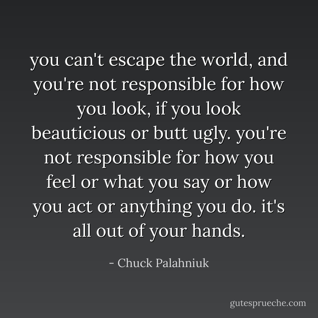 you can't escape the world, and you're not responsible for how you look, if you look beauticious or butt ugly. you're not responsible for how you feel or what you say or how you act or anything you do. it's all out of your hands. - Chuck Palahniuk