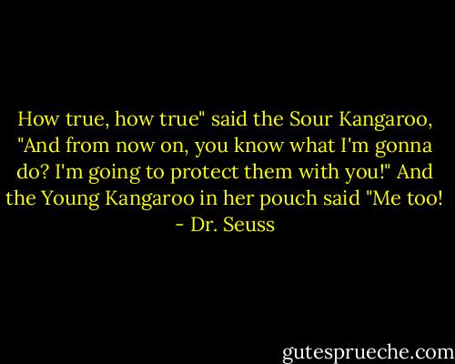 How true, how true" said the Sour Kangaroo, "And from now on, you know what I'm gonna do? I'm going to protect them with you!"<br />And the Young Kangaroo in her pouch said "Me too! - Dr. Seuss