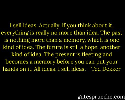 I sell ideas. Actually, if you think about it, everything is really no more than idea. The past is nothing more than a memory, which is one kind of idea. The future is still a hope, another kind of idea. The present is fleeting and becomes a memory before you can put your hands on it. All ideas. I sell ideas. - Ted Dekker