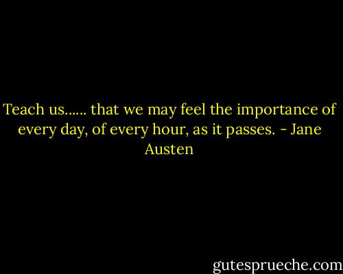 Teach us...... that we may feel the importance of every day, of every hour, as it passes. - Jane Austen