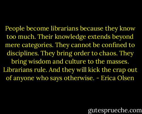 People become librarians because they know too much. Their knowledge<br />extends beyond mere categories. They cannot be confined to disciplines.<br />They bring order to chaos. They bring wisdom and culture to the masses.<br />Librarians rule. And they will kick the crap out of anyone who says<br />otherwise. - Erica Olsen