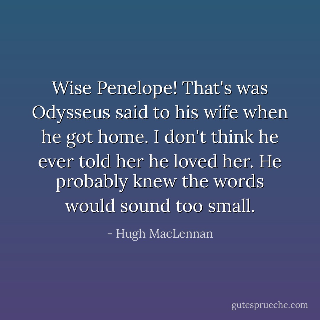 Wise Penelope! That's was Odysseus said to his wife when he got home. I don't think he ever told her he loved her. He probably knew the words would sound too small. - Hugh MacLennan