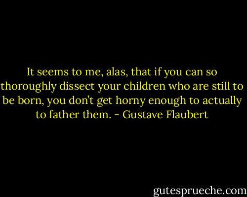 It seems to me, alas, that if you can so thoroughly dissect your children who are still to be born, you don’t get horny enough to actually to father them. - Gustave Flaubert
