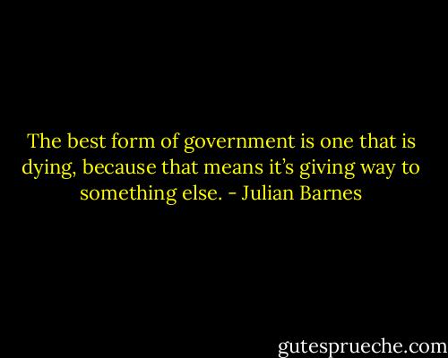 The best form of government is one that is dying, because that means it’s giving way to something else. - Julian Barnes
