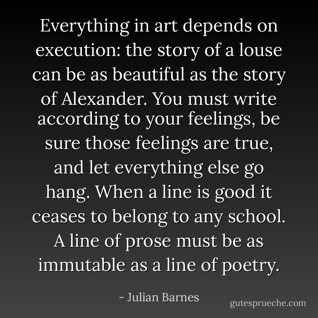 Everything in art depends on execution: the story of a louse can be as beautiful as the story of Alexander. You must write according to your feelings, be sure those feelings are true, and let everything else go hang. When a line is good it ceases to belong to any school. A line of prose must be as immutable as a line of poetry. - Julian Barnes