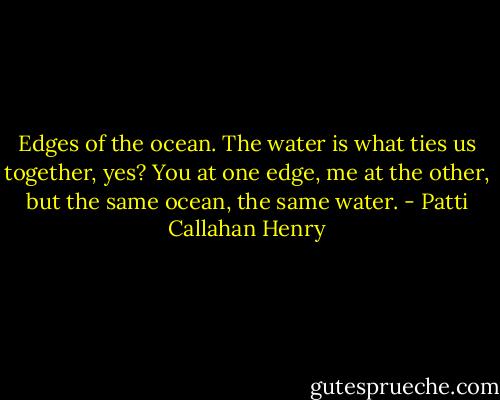 Edges of the ocean. The water is what ties us together, yes? You at one edge, me at the other, but the same ocean, the same water. - Patti Callahan Henry