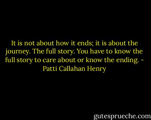 It is not about how it ends; it is about the journey. The full story. You have to know the full story to care about or know the ending. - Patti Callahan Henry