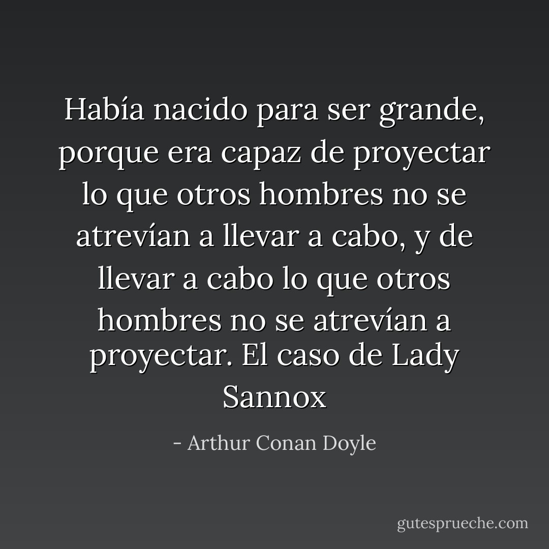 Había nacido para ser grande, porque era capaz de proyectar lo que otros hombres no se atrevían a llevar a cabo, y de llevar a cabo lo que otros hombres no se atrevían a proyectar.<br />El caso de Lady Sannox - Arthur Conan Doyle