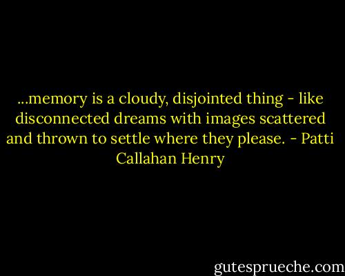 ...memory is a cloudy, disjointed thing - like disconnected dreams with images scattered and thrown to settle where they please. - Patti Callahan Henry