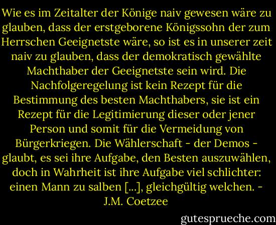 Wie es im Zeitalter der Könige naiv gewesen wäre zu glauben, dass der erstgeborene Königssohn der zum Herrschen Geeignetste wäre, so ist es in unserer zeit naiv zu glauben, dass der demokratisch gewählte Machthaber der Geeignetste sein wird. Die Nachfolgeregelung ist kein Rezept für die Bestimmung des besten Machthabers, sie ist ein Rezept für die Legitimierung dieser oder jener Person und somit für die Vermeidung von Bürgerkriegen. Die Wählerschaft - der Demos - glaubt, es sei ihre Aufgabe, den Besten auszuwählen, doch in Wahrheit ist ihre Aufgabe viel schlichter: einen Mann zu salben [...], gleichgültig welchen. - J.M. Coetzee