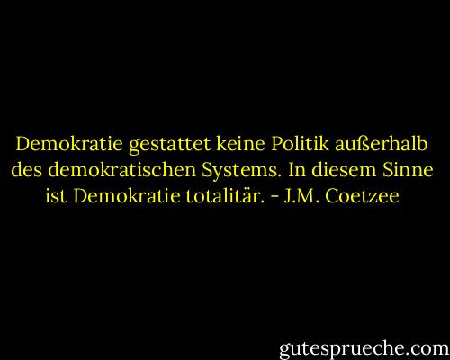 Demokratie gestattet keine Politik außerhalb des demokratischen Systems. In diesem Sinne ist Demokratie totalitär. - J.M. Coetzee
