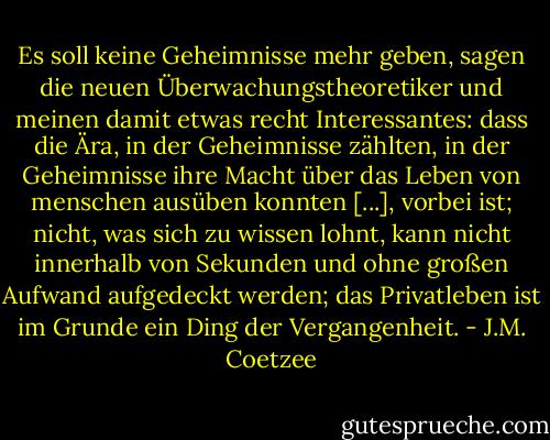 Es soll keine Geheimnisse mehr geben, sagen die neuen Überwachungstheoretiker und meinen damit etwas recht Interessantes: dass die Ära, in der Geheimnisse zählten, in der Geheimnisse ihre Macht über das Leben von menschen ausüben konnten [...], vorbei ist; nicht, was sich zu wissen lohnt, kann nicht innerhalb von Sekunden und ohne großen Aufwand aufgedeckt werden; das Privatleben ist im Grunde ein Ding der Vergangenheit. - J.M. Coetzee