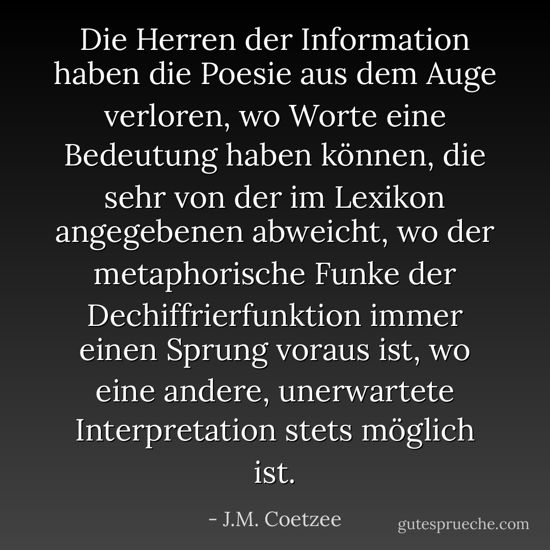 Die Herren der Information haben die Poesie aus dem Auge verloren, wo Worte eine Bedeutung haben können, die sehr von der im Lexikon angegebenen abweicht, wo der metaphorische Funke der Dechiffrierfunktion immer einen Sprung voraus ist, wo eine andere, unerwartete Interpretation stets möglich ist. - J.M. Coetzee