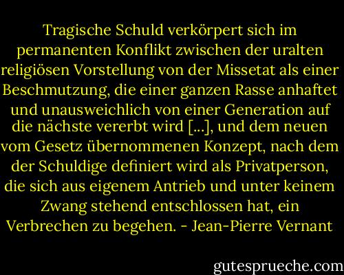 Tragische Schuld verkörpert sich im permanenten Konflikt zwischen der uralten religiösen Vorstellung von der Missetat als einer Beschmutzung, die einer ganzen Rasse anhaftet und unausweichlich von einer Generation auf die nächste vererbt wird [...], und dem neuen vom Gesetz übernommenen Konzept, nach dem der Schuldige definiert wird als Privatperson, die sich aus eigenem Antrieb und unter keinem Zwang stehend entschlossen hat, ein Verbrechen zu begehen. - Jean-Pierre Vernant