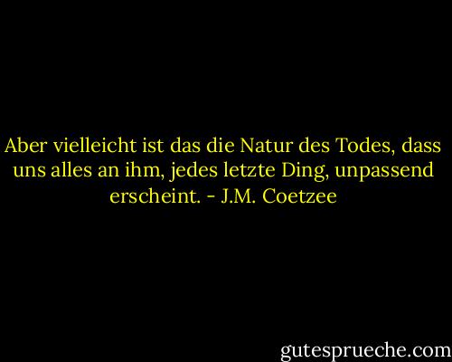 Aber vielleicht ist das die Natur des Todes, dass uns alles an ihm, jedes letzte Ding, unpassend erscheint. - J.M. Coetzee