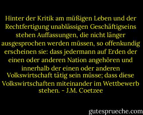 Hinter der Kritik am müßigen Leben und der Rechtfertigung unablässigen Geschäftigseins stehen Auffassungen, die nicht länger ausgesprochen werden müssen, so offenkundig erscheinen sie: dass jedermann auf Erden der einen oder anderen Nation angehören und innerhalb der einen oder anderen Volkswirtschaft tätig sein müsse; dass diese Volkswirtschaften miteinander im Wettbewerb stehen. - J.M. Coetzee