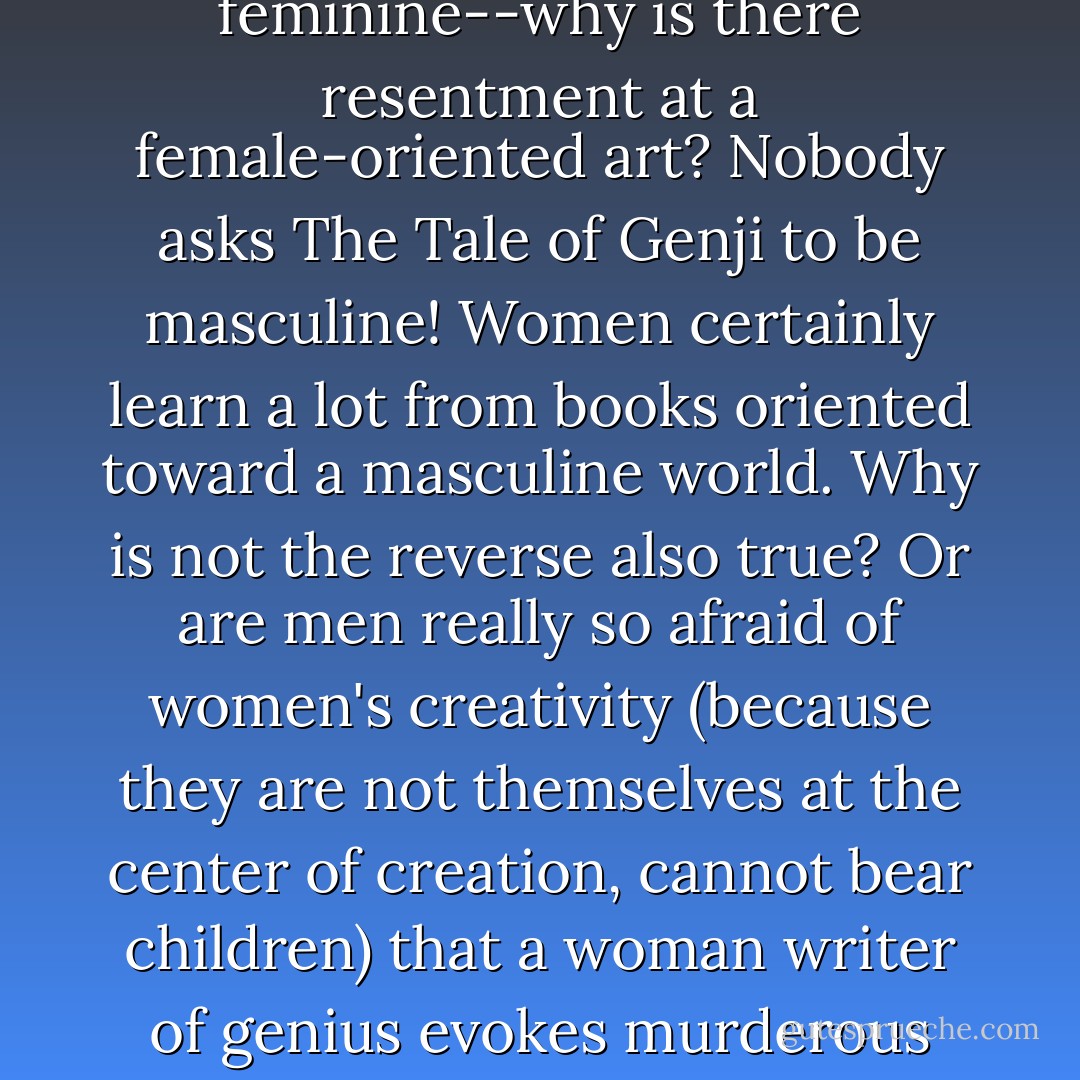 If art is not to be life-enhancing, what is it to be? Half the world is feminine--why is there resentment at a female-oriented art? Nobody asks The Tale of Genji to be masculine! Women certainly learn a lot from books oriented toward a masculine world. Why is not the reverse also true? Or are men really so afraid of women's creativity (because they are not themselves at the center of creation, cannot bear children) that a woman writer of genius evokes murderous rage, must be brushed aside with a sneer as 'irrelevant'? - May Sarton