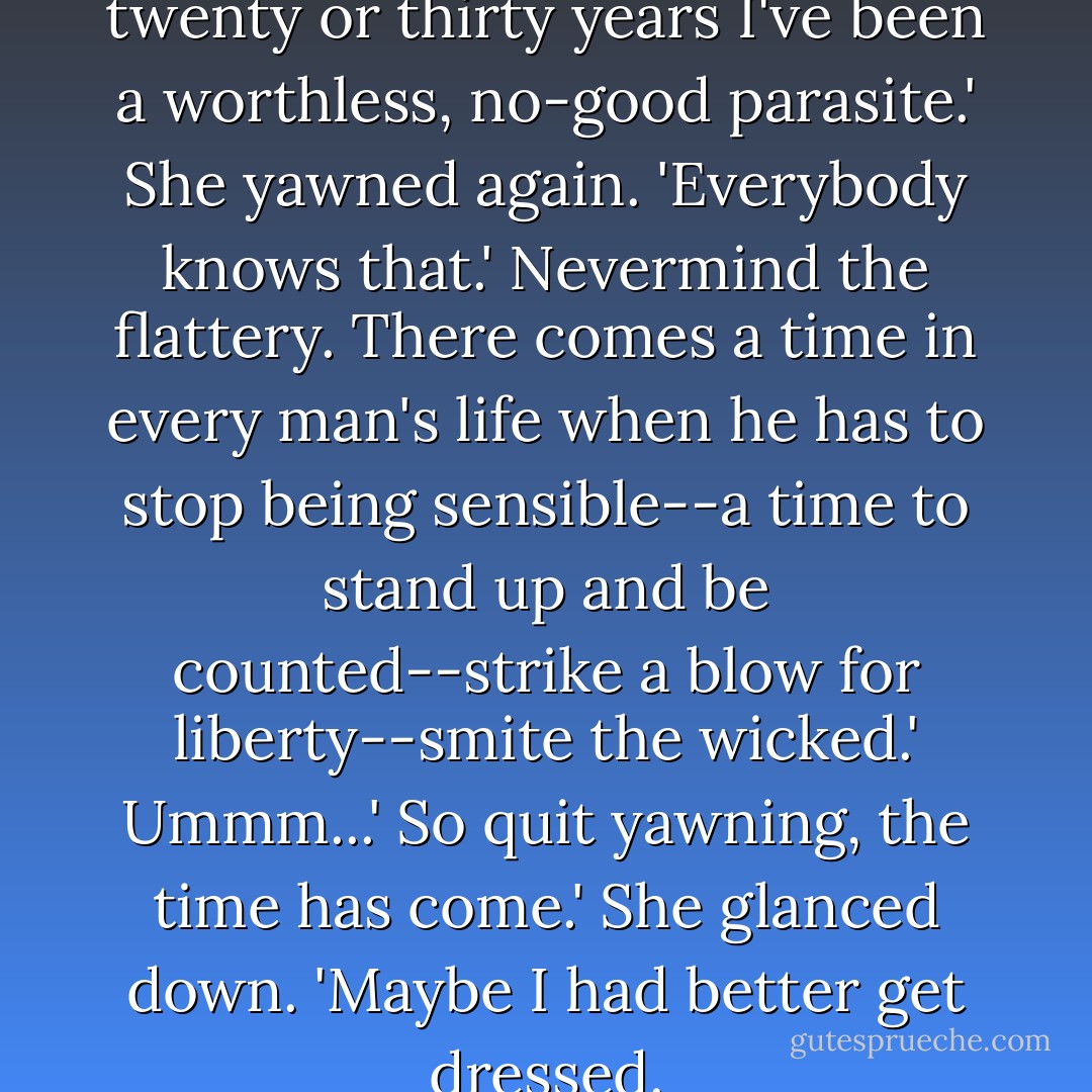 Yes, Boss?'<br />Dorcas, the last twenty or thirty years I've been a worthless, no-good parasite.'<br />She yawned again. 'Everybody knows that.'<br />Nevermind the flattery. There comes a time in every man's life when he has to stop being sensible--a time to stand up and be counted--strike a blow for liberty--smite the wicked.'<br />Ummm...'<br />So quit yawning, the time has come.'<br />She glanced down. 'Maybe I had better get dressed. - Robert A. Heinlein