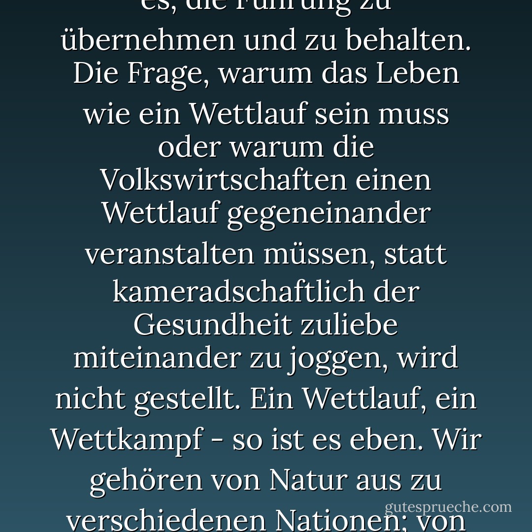 Das Bild vom Wirtschaftsgeschehen als einem Wettlauf oder Wettkampf ist in seinen Details etwas verschwommen, doch es scheint, als hätte es als Wettlauf kein Ziel und deshalb kein natürliches Ende. Das einzige Ziel des Wettläufers ist es, die Führung zu übernehmen und zu behalten. Die Frage, warum das Leben wie ein Wettlauf sein muss oder warum die Volkswirtschaften einen Wettlauf gegeneinander veranstalten müssen, statt kameradschaftlich der Gesundheit zuliebe miteinander zu joggen, wird nicht gestellt. Ein Wettlauf, ein Wettkampf - so ist es eben. Wir gehören von Natur aus zu verschiedenen Nationen; von Natur aus stehen Nationen in Konkurrenz zu anderen Nationen. Wir sind, wie uns die Natur geschaffen hat. Die Welt ist ein Dschungel [...], und im Dschungel konkurrieren alle Arten mit allen anderen Arten um Raum und Nahrung. - J.M. Coetzee