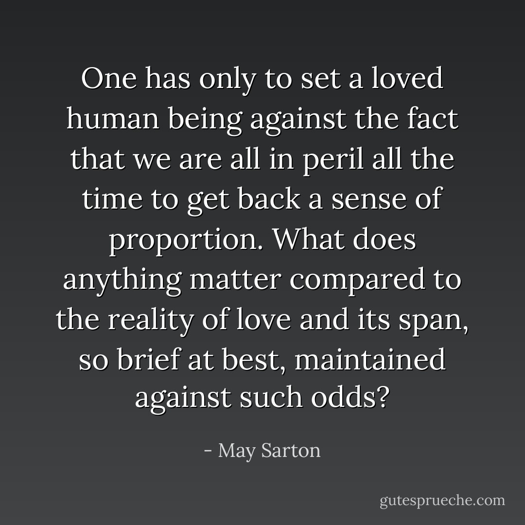 One has only to set a loved human being against the fact that we are all in peril all the time to get back a sense of proportion. What does anything matter compared to the reality of love and its span, so brief at best, maintained against such odds? - May Sarton