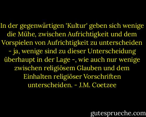 In der gegenwärtigen 'Kultur' geben sich wenige die Mühe, zwischen Aufrichtigkeit und dem Vorspielen von Aufrichtigkeit zu unterscheiden - ja, wenige sind zu dieser Unterscheidung überhaupt in der Lage -, wie auch nur wenige zwischen religiösem Glauben und dem Einhalten religiöser Vorschriften unterscheiden. - J.M. Coetzee