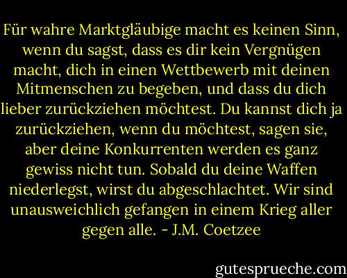 Für wahre Marktgläubige macht es keinen Sinn, wenn du sagst, dass es dir kein Vergnügen macht, dich in einen Wettbewerb mit deinen Mitmenschen zu begeben, und dass du dich lieber zurückziehen möchtest. Du kannst dich ja zurückziehen, wenn du möchtest, sagen sie, aber deine Konkurrenten werden es ganz gewiss nicht tun. Sobald du deine Waffen niederlegst, wirst du abgeschlachtet. Wir sind unausweichlich gefangen in einem Krieg aller gegen alle. - J.M. Coetzee