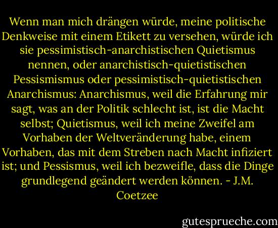 Wenn man mich drängen würde, meine politische Denkweise mit einem Etikett zu versehen, würde ich sie pessimistisch-anarchistischen Quietismus nennen, oder anarchistisch-quietistischen Pessismismus oder pessimistisch-quietistischen Anarchismus: Anarchismus, weil die Erfahrung mir sagt, was an der Politik schlecht ist, ist die Macht selbst; Quietismus, weil ich meine Zweifel am Vorhaben der Weltveränderung habe, einem Vorhaben, das mit dem Streben nach Macht infiziert ist; und Pessismus, weil ich bezweifle, dass die Dinge grundlegend geändert werden können. - J.M. Coetzee