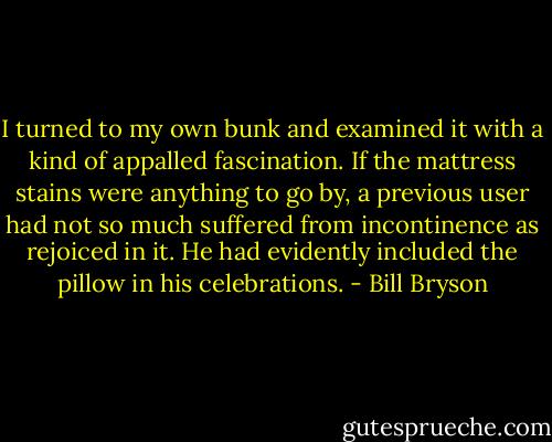 I turned to my own bunk and examined it with a kind of appalled fascination. If the mattress stains were anything to go by, a previous user had not so much suffered from incontinence as rejoiced in it. He had evidently included the pillow in his celebrations. - Bill Bryson