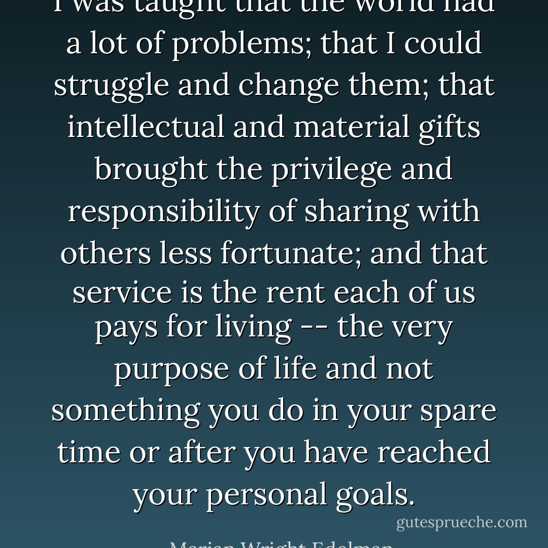I was taught that the world had a lot of problems; that I could struggle and change them; that intellectual and material gifts brought the privilege and responsibility of sharing with others less fortunate; and that service is the rent each of us pays for living -- the very purpose of life and not something you do in your spare time or after you have reached your personal goals. - Marian Wright Edelman