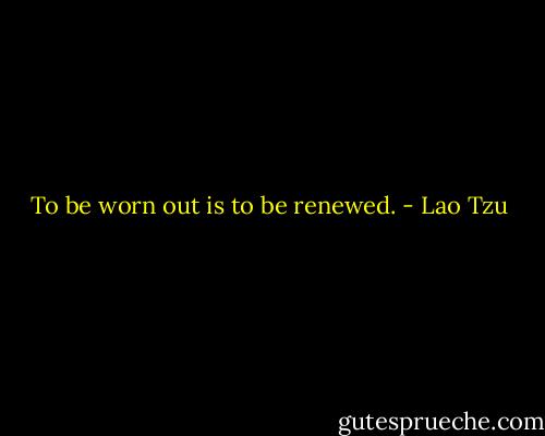 To be worn out is to be renewed. - Lao Tzu