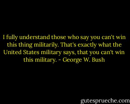 I fully understand those who say you can't win this thing militarily. That's exactly what the United States military says, that you can't win this military. - George W. Bush