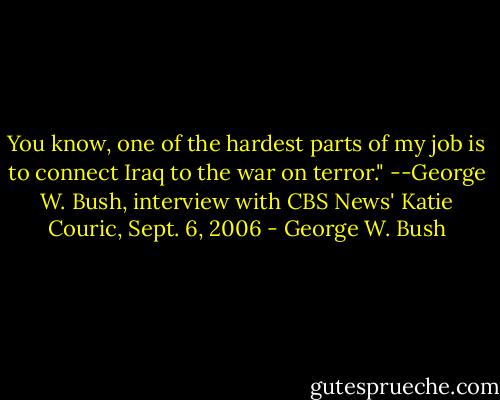 You know, one of the hardest parts of my job is to connect Iraq to the war on terror." --George W. Bush, interview with CBS News' Katie Couric, Sept. 6, 2006 - George W. Bush