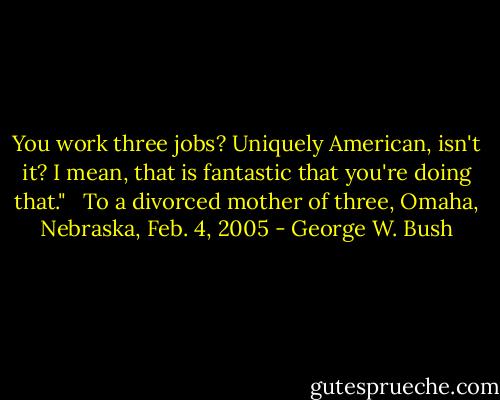 You work three jobs? Uniquely American, isn't it? I mean, that is fantastic that you're doing that." <br /><br />To a divorced mother of three, Omaha, Nebraska, Feb. 4, 2005 - George W. Bush