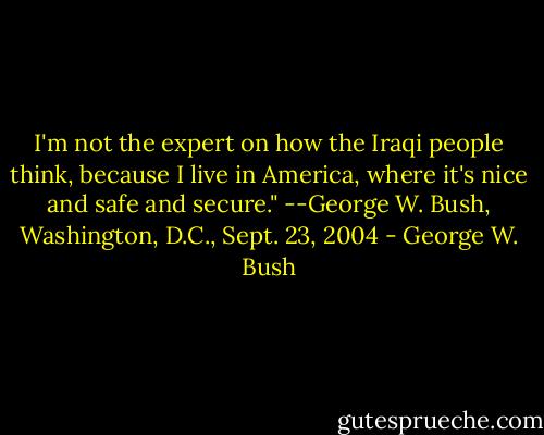 I'm not the expert on how the Iraqi people think, because I live in America, where it's nice and safe and secure." --George W. Bush, Washington, D.C., Sept. 23, 2004 - George W. Bush